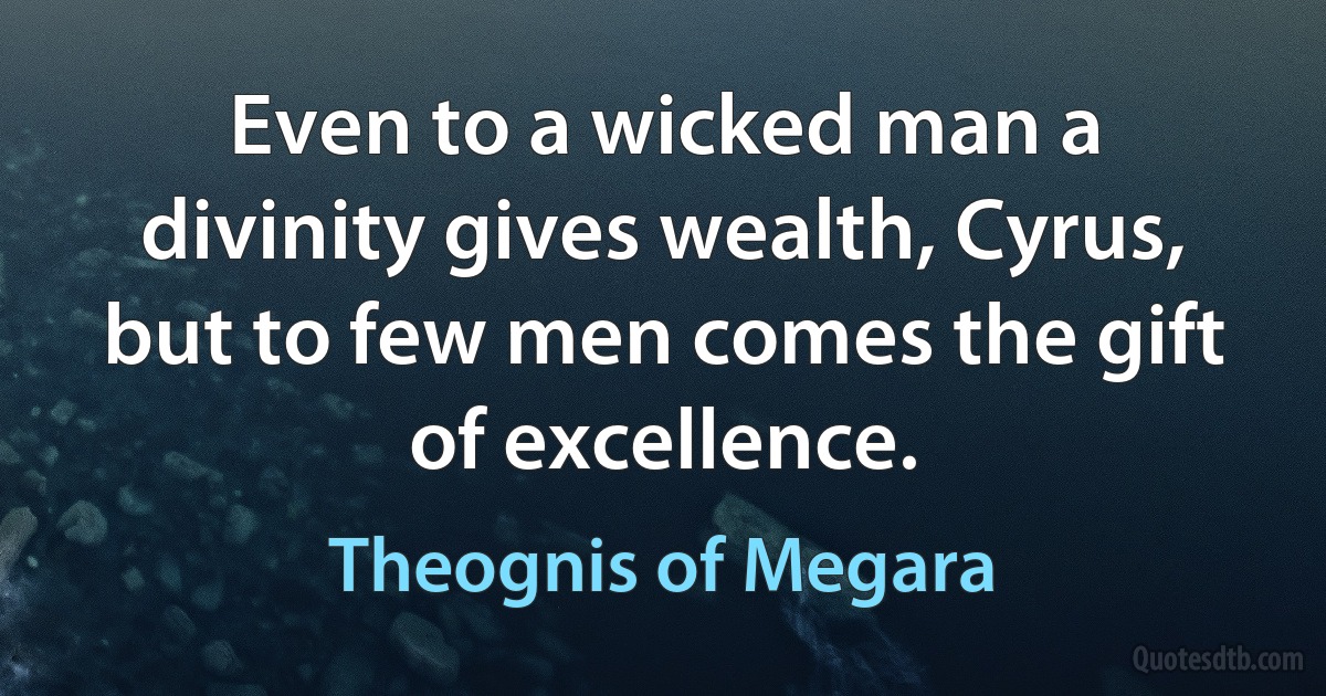 Even to a wicked man a divinity gives wealth, Cyrus, but to few men comes the gift of excellence. (Theognis of Megara)