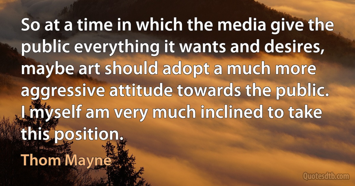 So at a time in which the media give the public everything it wants and desires, maybe art should adopt a much more aggressive attitude towards the public. I myself am very much inclined to take this position. (Thom Mayne)