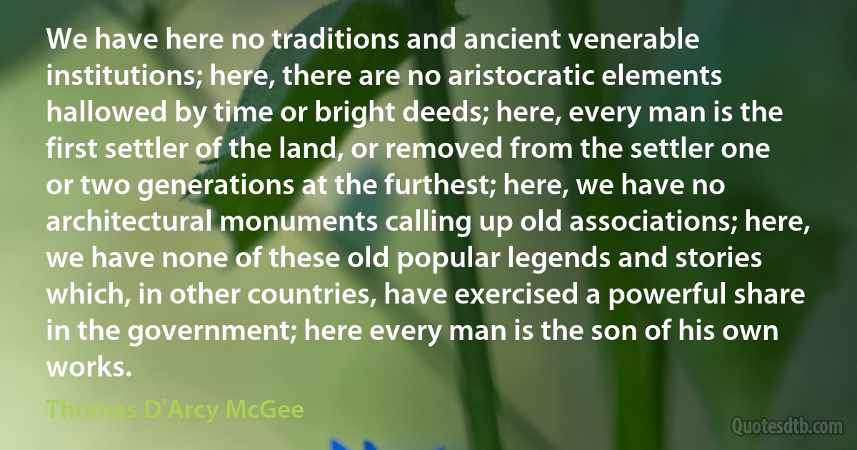 We have here no traditions and ancient venerable institutions; here, there are no aristocratic elements hallowed by time or bright deeds; here, every man is the first settler of the land, or removed from the settler one or two generations at the furthest; here, we have no architectural monuments calling up old associations; here, we have none of these old popular legends and stories which, in other countries, have exercised a powerful share in the government; here every man is the son of his own works. (Thomas D'Arcy McGee)