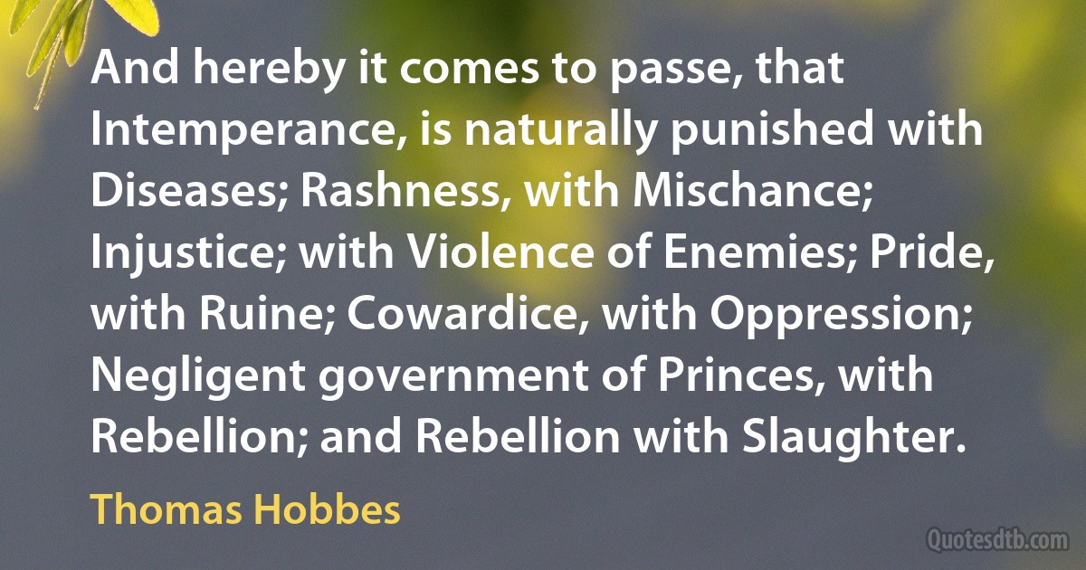 And hereby it comes to passe, that Intemperance, is naturally punished with Diseases; Rashness, with Mischance; Injustice; with Violence of Enemies; Pride, with Ruine; Cowardice, with Oppression; Negligent government of Princes, with Rebellion; and Rebellion with Slaughter. (Thomas Hobbes)