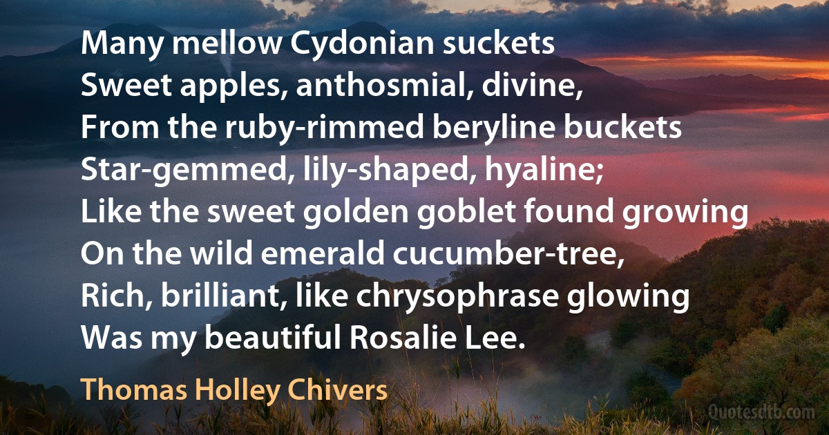 Many mellow Cydonian suckets
Sweet apples, anthosmial, divine,
From the ruby-rimmed beryline buckets
Star-gemmed, lily-shaped, hyaline;
Like the sweet golden goblet found growing
On the wild emerald cucumber-tree,
Rich, brilliant, like chrysophrase glowing
Was my beautiful Rosalie Lee. (Thomas Holley Chivers)