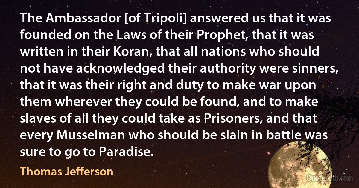 The Ambassador [of Tripoli] answered us that it was founded on the Laws of their Prophet, that it was written in their Koran, that all nations who should not have acknowledged their authority were sinners, that it was their right and duty to make war upon them wherever they could be found, and to make slaves of all they could take as Prisoners, and that every Musselman who should be slain in battle was sure to go to Paradise. (Thomas Jefferson)