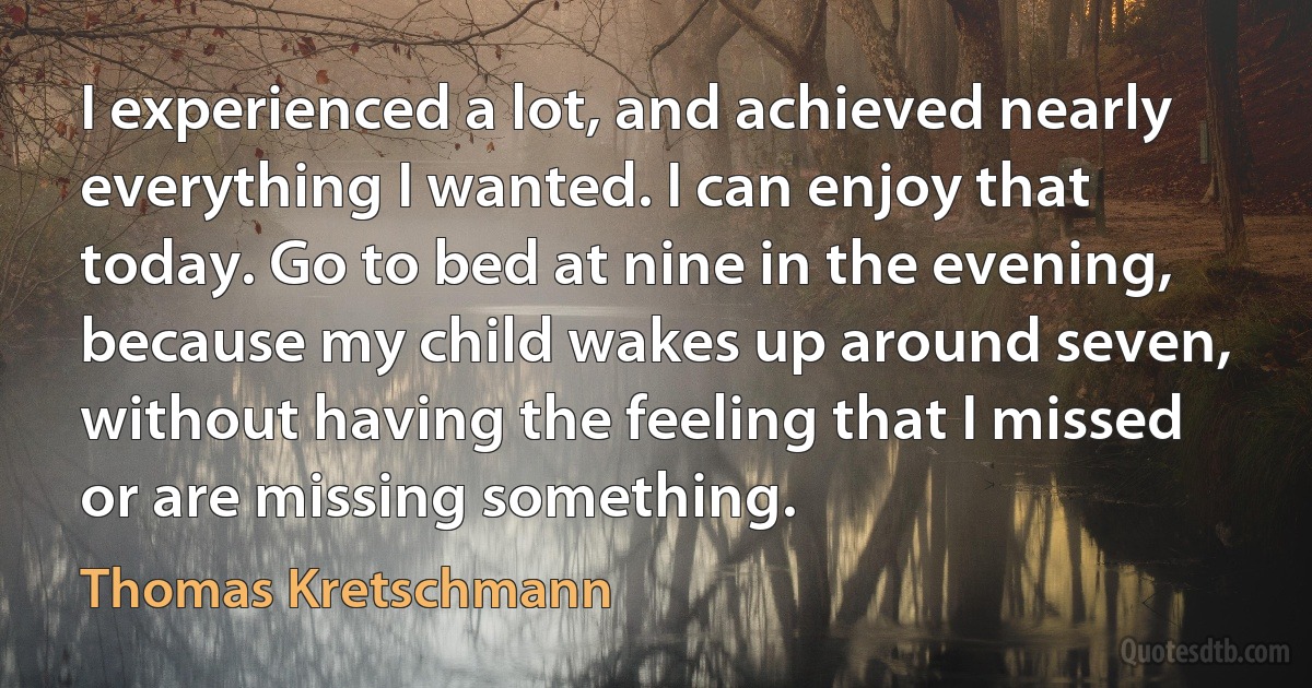 I experienced a lot, and achieved nearly everything I wanted. I can enjoy that today. Go to bed at nine in the evening, because my child wakes up around seven, without having the feeling that I missed or are missing something. (Thomas Kretschmann)