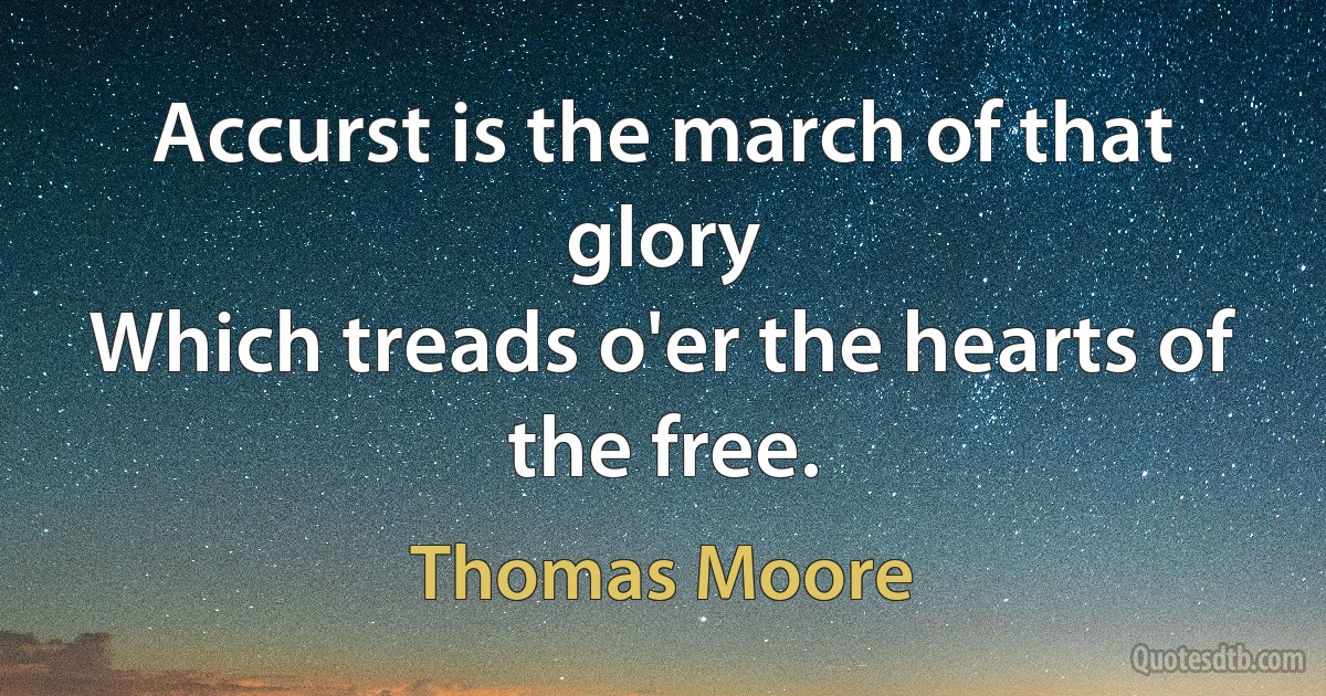 Accurst is the march of that glory
Which treads o'er the hearts of the free. (Thomas Moore)