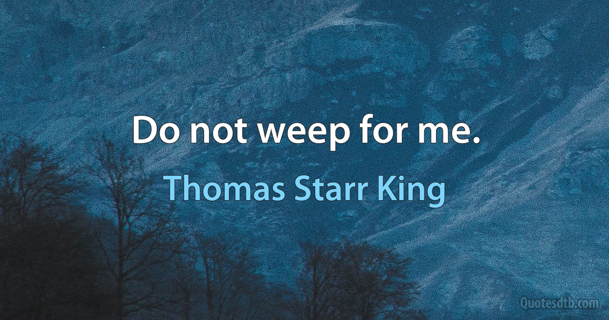 Do not weep for me. (Thomas Starr King)