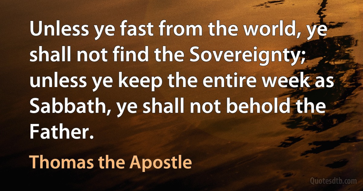 Unless ye fast from the world, ye shall not find the Sovereignty; unless ye keep the entire week as Sabbath, ye shall not behold the Father. (Thomas the Apostle)