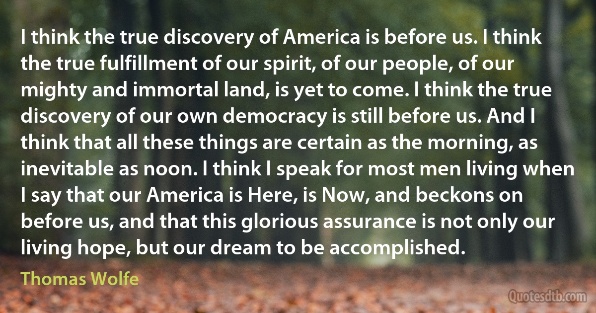 I think the true discovery of America is before us. I think the true fulfillment of our spirit, of our people, of our mighty and immortal land, is yet to come. I think the true discovery of our own democracy is still before us. And I think that all these things are certain as the morning, as inevitable as noon. I think I speak for most men living when I say that our America is Here, is Now, and beckons on before us, and that this glorious assurance is not only our living hope, but our dream to be accomplished. (Thomas Wolfe)