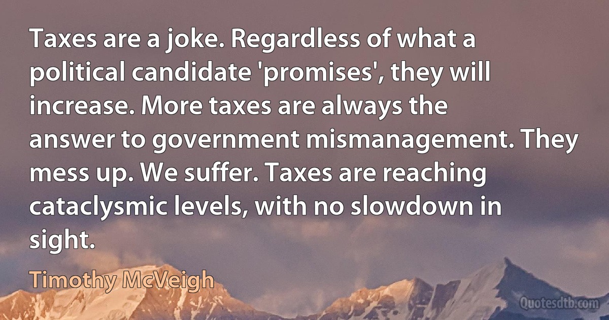 Taxes are a joke. Regardless of what a political candidate 'promises', they will increase. More taxes are always the answer to government mismanagement. They mess up. We suffer. Taxes are reaching cataclysmic levels, with no slowdown in sight. (Timothy McVeigh)