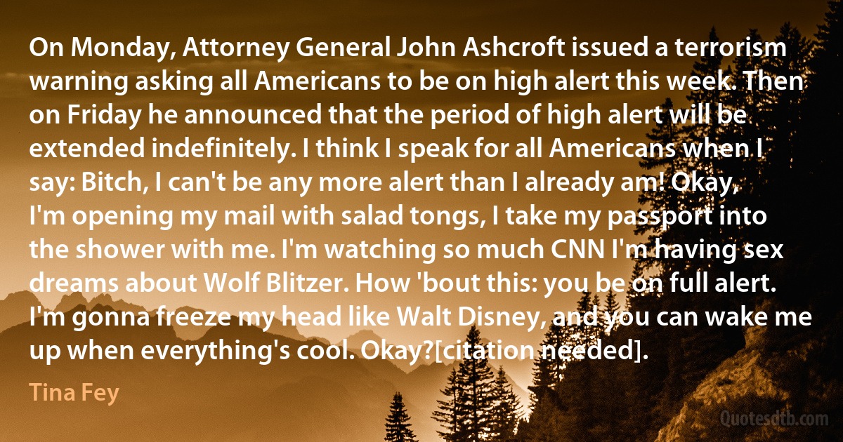 On Monday, Attorney General John Ashcroft issued a terrorism warning asking all Americans to be on high alert this week. Then on Friday he announced that the period of high alert will be extended indefinitely. I think I speak for all Americans when I say: Bitch, I can't be any more alert than I already am! Okay, I'm opening my mail with salad tongs, I take my passport into the shower with me. I'm watching so much CNN I'm having sex dreams about Wolf Blitzer. How 'bout this: you be on full alert. I'm gonna freeze my head like Walt Disney, and you can wake me up when everything's cool. Okay?[citation needed]. (Tina Fey)