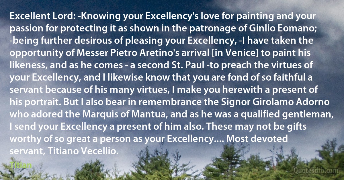 Excellent Lord: -Knowing your Excellency's love for painting and your passion for protecting it as shown in the patronage of Ginlio Eomano; -being further desirous of pleasing your Excellency, -I have taken the opportunity of Messer Pietro Aretino's arrival [in Venice] to paint his likeness, and as he comes - a second St. Paul -to preach the virtues of your Excellency, and I likewise know that you are fond of so faithful a servant because of his many virtues, I make you herewith a present of his portrait. But I also bear in remembrance the Signor Girolamo Adorno who adored the Marquis of Mantua, and as he was a qualified gentleman, I send your Excellency a present of him also. These may not be gifts worthy of so great a person as your Excellency.... Most devoted servant, Titiano Vecellio. (Titian)