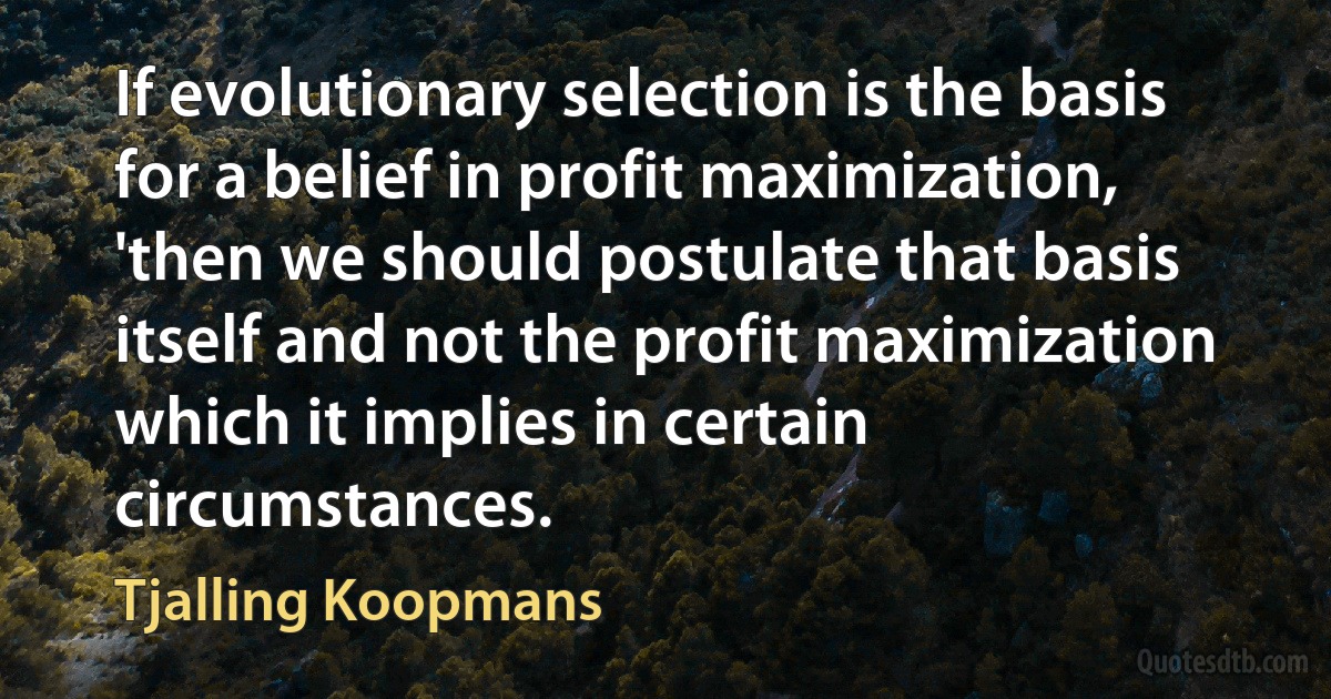 If evolutionary selection is the basis for a belief in profit maximization, 'then we should postulate that basis itself and not the profit maximization which it implies in certain circumstances. (Tjalling Koopmans)