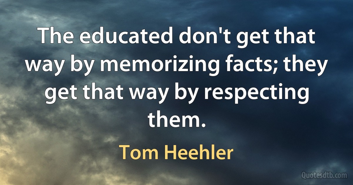 The educated don't get that way by memorizing facts; they get that way by respecting them. (Tom Heehler)