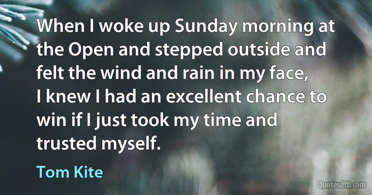 When I woke up Sunday morning at the Open and stepped outside and felt the wind and rain in my face, I knew I had an excellent chance to win if I just took my time and trusted myself. (Tom Kite)