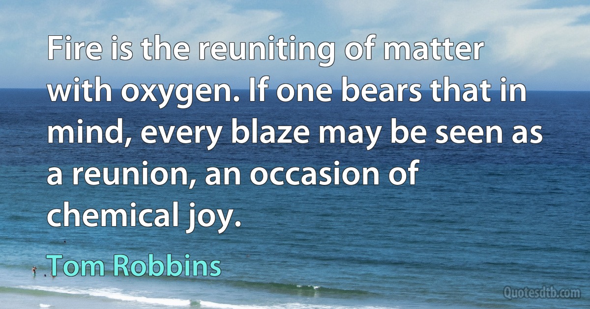 Fire is the reuniting of matter with oxygen. If one bears that in mind, every blaze may be seen as a reunion, an occasion of chemical joy. (Tom Robbins)