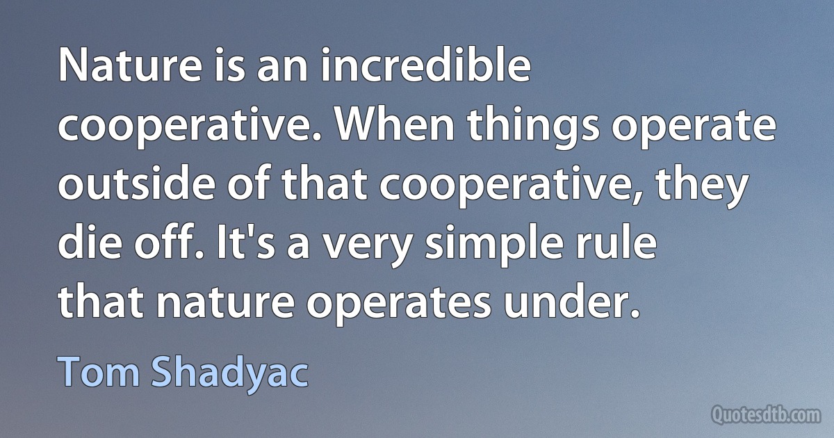 Nature is an incredible cooperative. When things operate outside of that cooperative, they die off. It's a very simple rule that nature operates under. (Tom Shadyac)