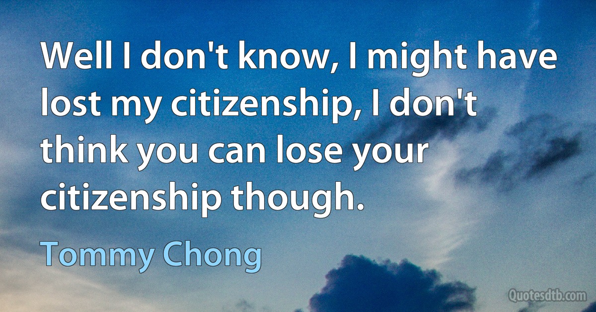 Well I don't know, I might have lost my citizenship, I don't think you can lose your citizenship though. (Tommy Chong)