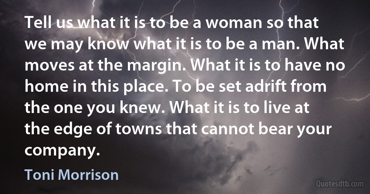 Tell us what it is to be a woman so that we may know what it is to be a man. What moves at the margin. What it is to have no home in this place. To be set adrift from the one you knew. What it is to live at the edge of towns that cannot bear your company. (Toni Morrison)