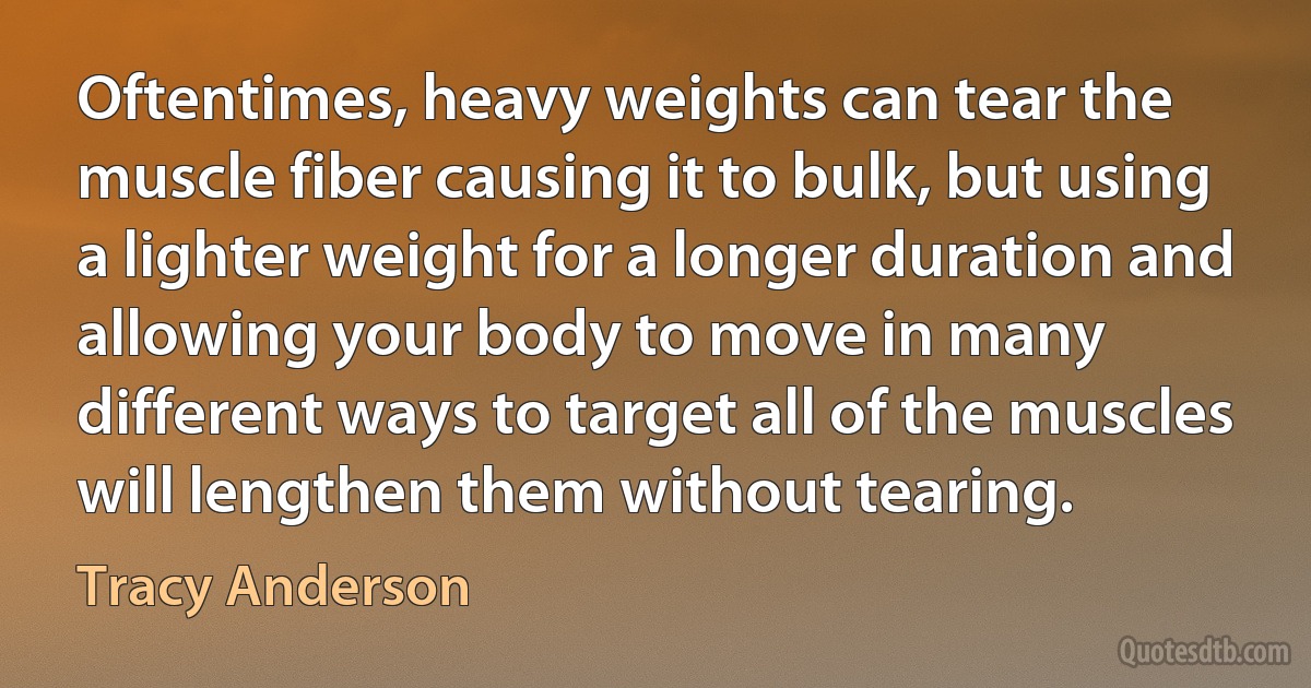 Oftentimes, heavy weights can tear the muscle fiber causing it to bulk, but using a lighter weight for a longer duration and allowing your body to move in many different ways to target all of the muscles will lengthen them without tearing. (Tracy Anderson)