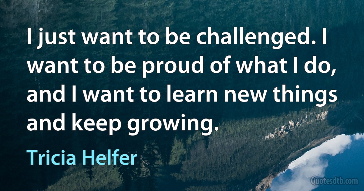 I just want to be challenged. I want to be proud of what I do, and I want to learn new things and keep growing. (Tricia Helfer)