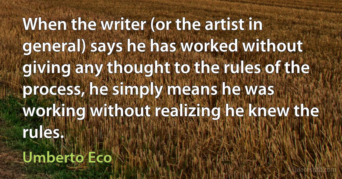 When the writer (or the artist in general) says he has worked without giving any thought to the rules of the process, he simply means he was working without realizing he knew the rules. (Umberto Eco)