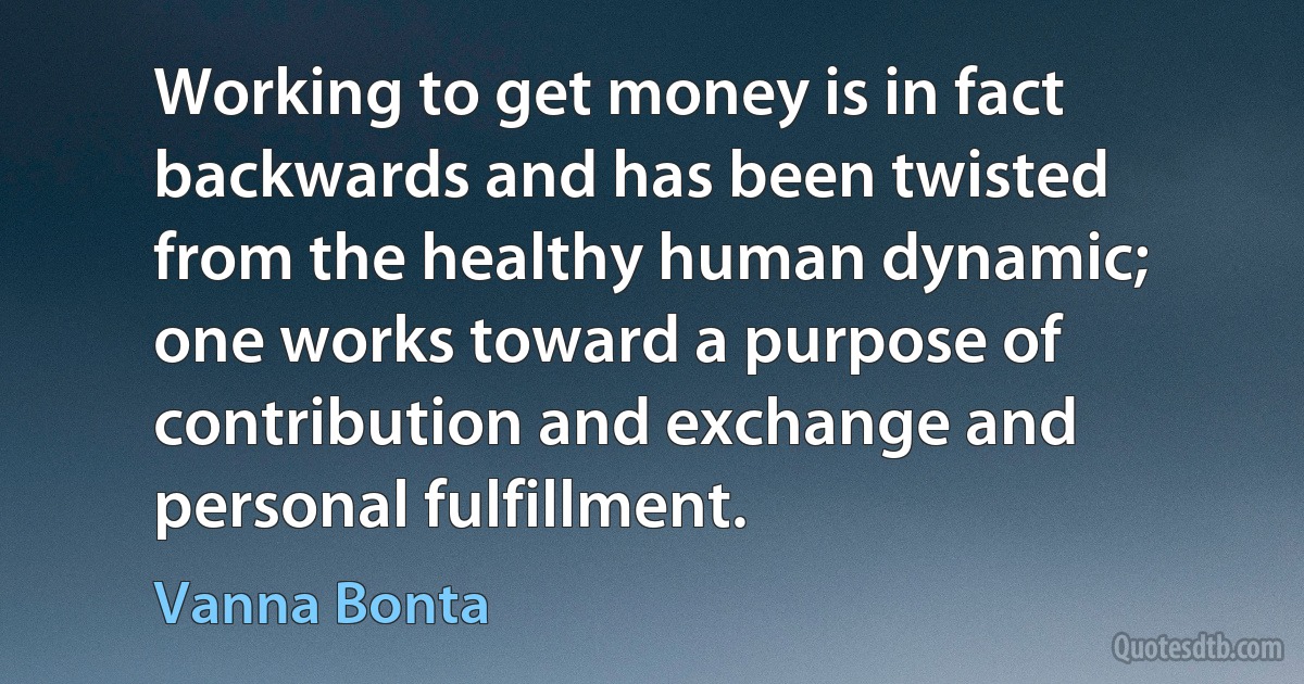 Working to get money is in fact backwards and has been twisted from the healthy human dynamic; one works toward a purpose of contribution and exchange and personal fulfillment. (Vanna Bonta)