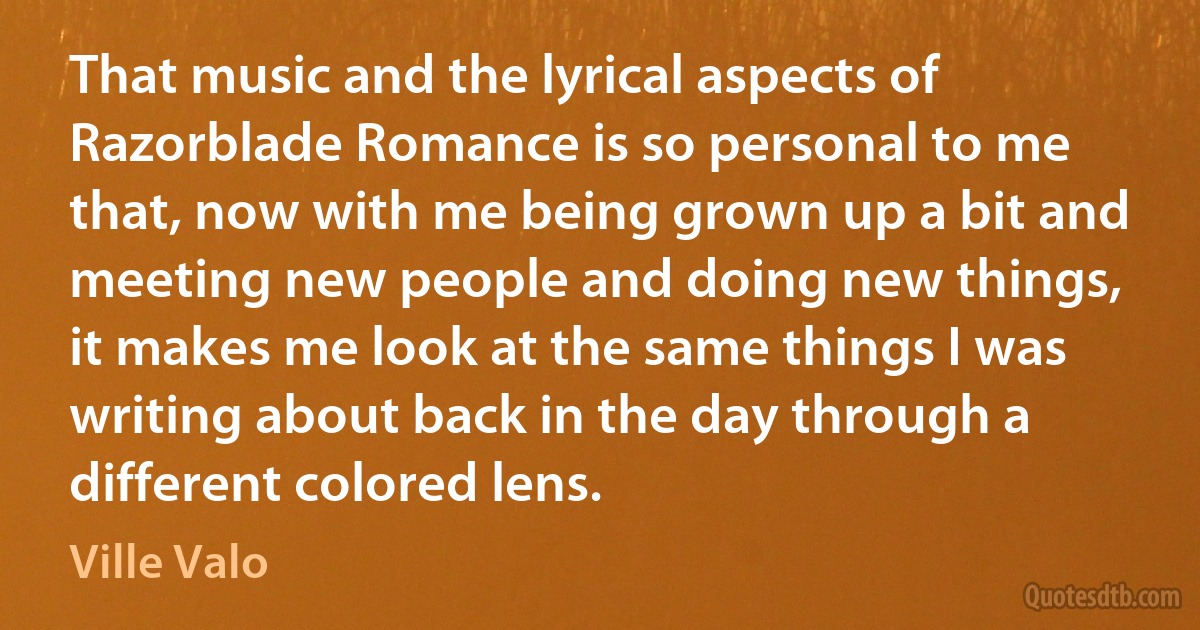 That music and the lyrical aspects of Razorblade Romance is so personal to me that, now with me being grown up a bit and meeting new people and doing new things, it makes me look at the same things I was writing about back in the day through a different colored lens. (Ville Valo)