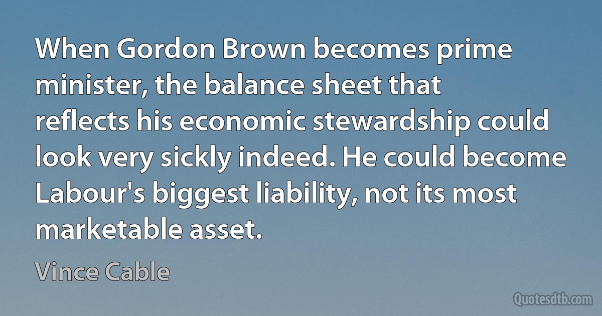 When Gordon Brown becomes prime minister, the balance sheet that reflects his economic stewardship could look very sickly indeed. He could become Labour's biggest liability, not its most marketable asset. (Vince Cable)