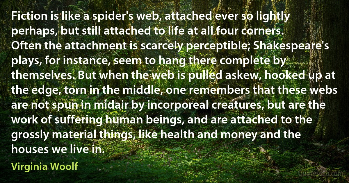 Fiction is like a spider's web, attached ever so lightly perhaps, but still attached to life at all four corners. Often the attachment is scarcely perceptible; Shakespeare's plays, for instance, seem to hang there complete by themselves. But when the web is pulled askew, hooked up at the edge, torn in the middle, one remembers that these webs are not spun in midair by incorporeal creatures, but are the work of suffering human beings, and are attached to the grossly material things, like health and money and the houses we live in. (Virginia Woolf)