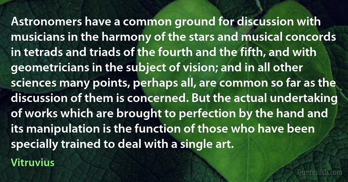 Astronomers have a common ground for discussion with musicians in the harmony of the stars and musical concords in tetrads and triads of the fourth and the fifth, and with geometricians in the subject of vision; and in all other sciences many points, perhaps all, are common so far as the discussion of them is concerned. But the actual undertaking of works which are brought to perfection by the hand and its manipulation is the function of those who have been specially trained to deal with a single art. (Vitruvius)