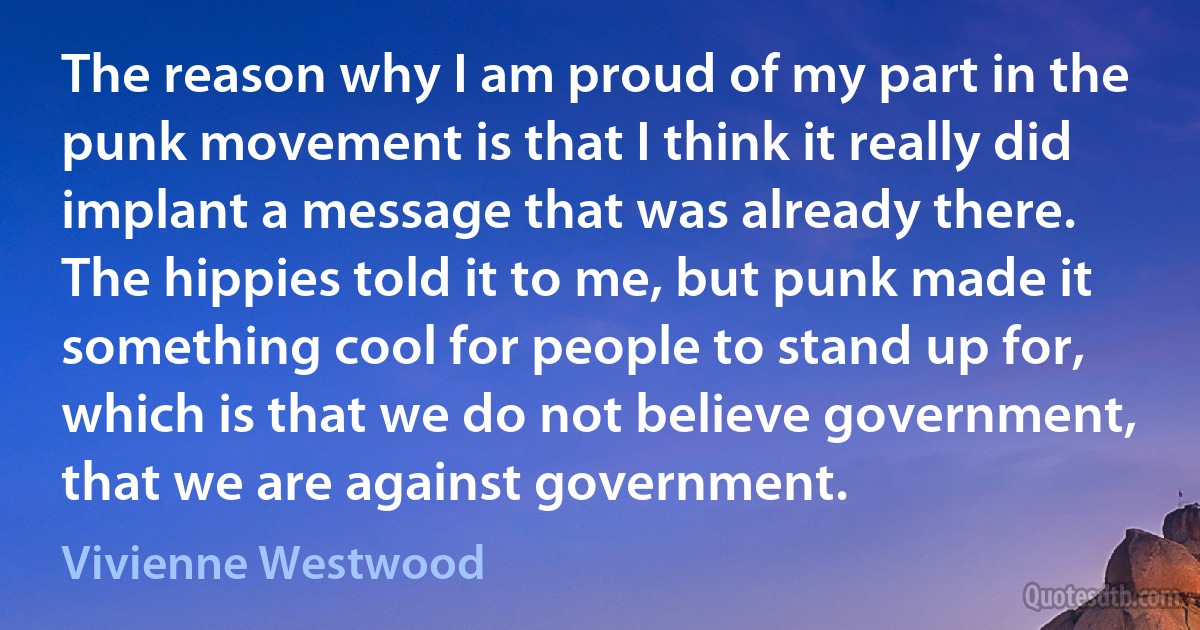 The reason why I am proud of my part in the punk movement is that I think it really did implant a message that was already there. The hippies told it to me, but punk made it something cool for people to stand up for, which is that we do not believe government, that we are against government. (Vivienne Westwood)