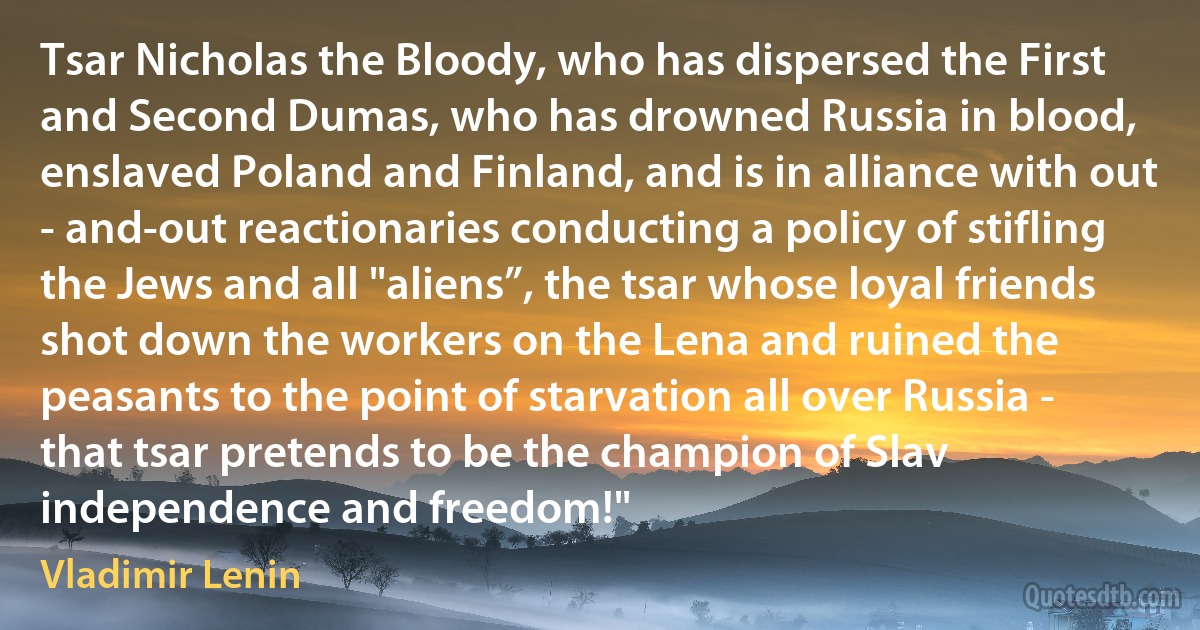 Tsar Nicholas the Bloody, who has dispersed the First and Second Dumas, who has drowned Russia in blood, enslaved Poland and Finland, and is in alliance with out - and-out reactionaries conducting a policy of stifling the Jews and all "aliens”, the tsar whose loyal friends shot down the workers on the Lena and ruined the peasants to the point of starvation all over Russia - that tsar pretends to be the champion of Slav independence and freedom!" (Vladimir Lenin)