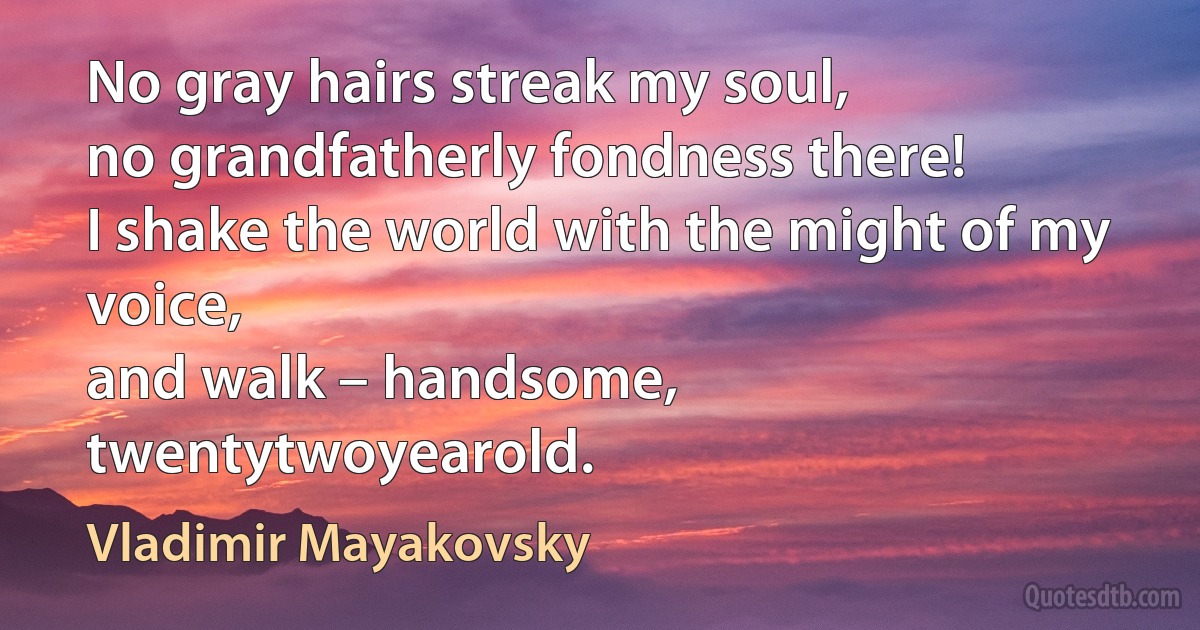 No gray hairs streak my soul,
no grandfatherly fondness there!
I shake the world with the might of my voice,
and walk – handsome,
twentytwoyearold. (Vladimir Mayakovsky)