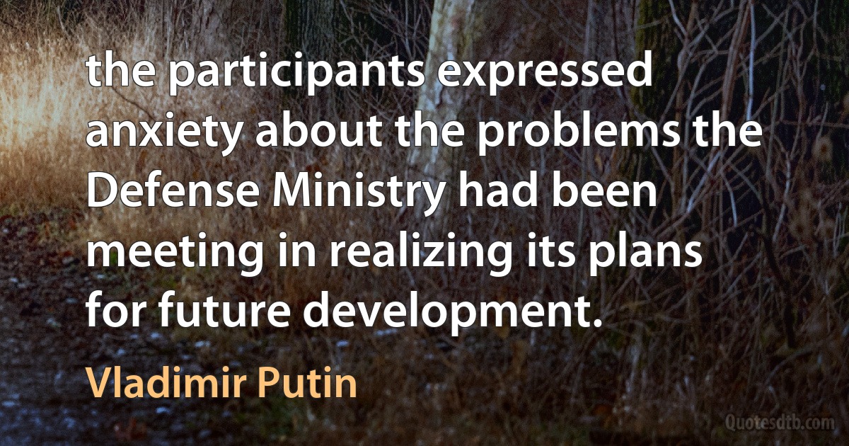 the participants expressed anxiety about the problems the Defense Ministry had been meeting in realizing its plans for future development. (Vladimir Putin)