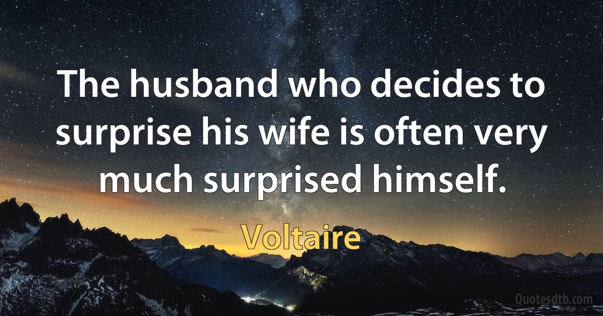 The husband who decides to surprise his wife is often very much surprised himself. (Voltaire)