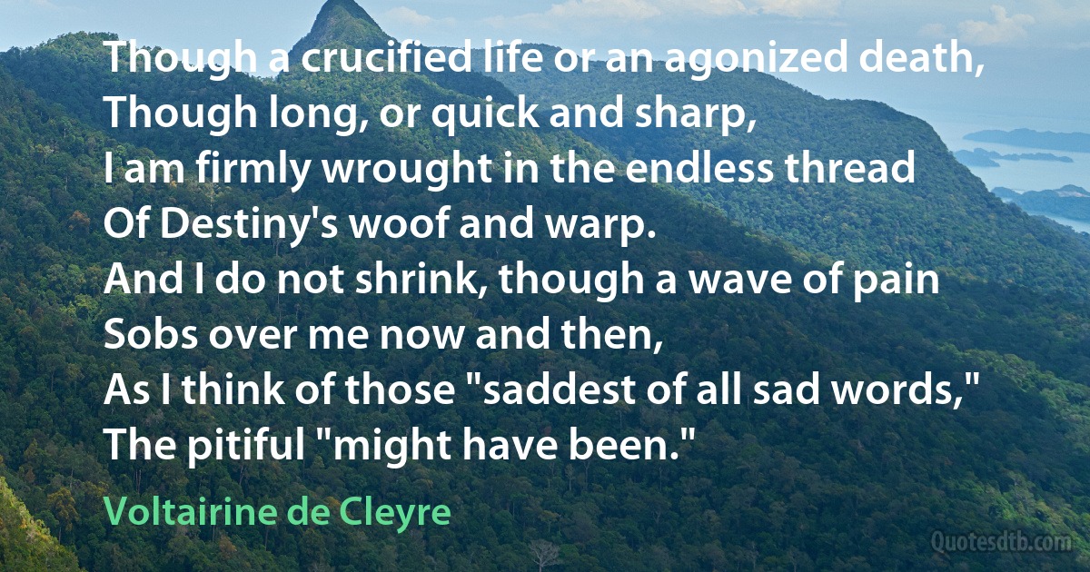 Though a crucified life or an agonized death,
Though long, or quick and sharp,
I am firmly wrought in the endless thread
Of Destiny's woof and warp.
And I do not shrink, though a wave of pain
Sobs over me now and then,
As I think of those "saddest of all sad words,"
The pitiful "might have been." (Voltairine de Cleyre)