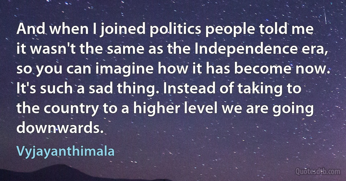 And when I joined politics people told me it wasn't the same as the Independence era, so you can imagine how it has become now. It's such a sad thing. Instead of taking to the country to a higher level we are going downwards. (Vyjayanthimala)