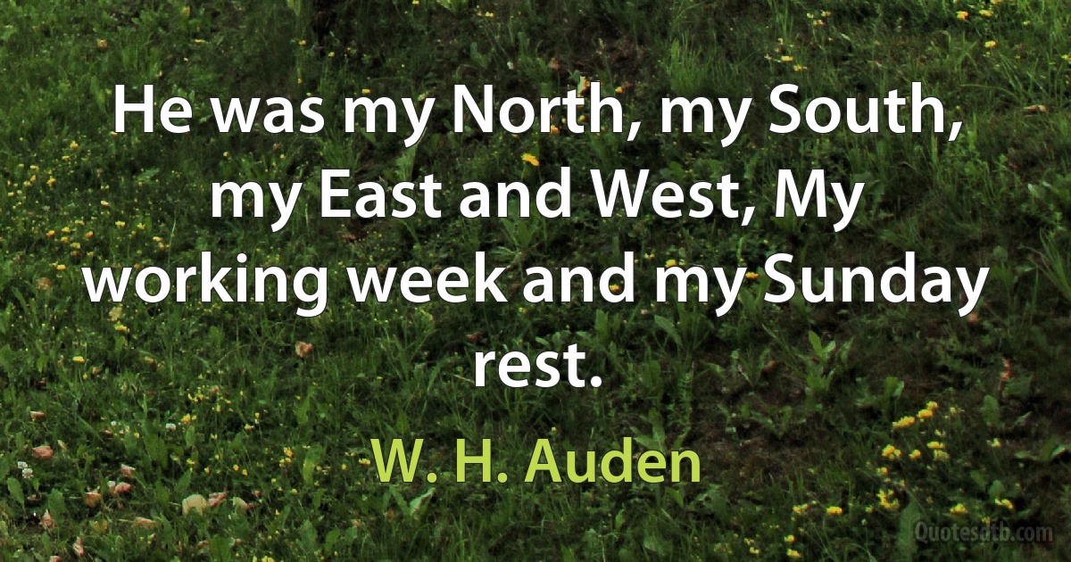 He was my North, my South, my East and West, My working week and my Sunday rest. (W. H. Auden)