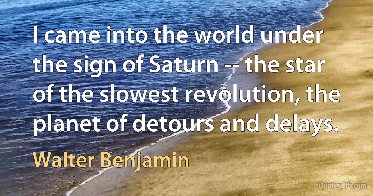 I came into the world under the sign of Saturn -- the star of the slowest revolution, the planet of detours and delays. (Walter Benjamin)