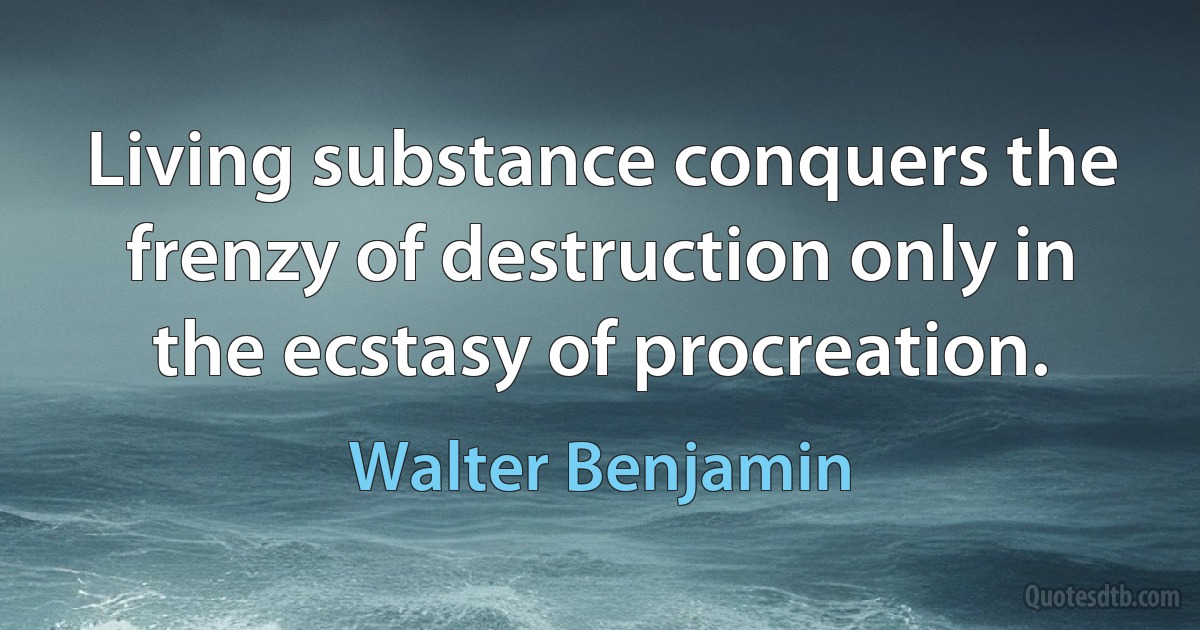 Living substance conquers the frenzy of destruction only in the ecstasy of procreation. (Walter Benjamin)