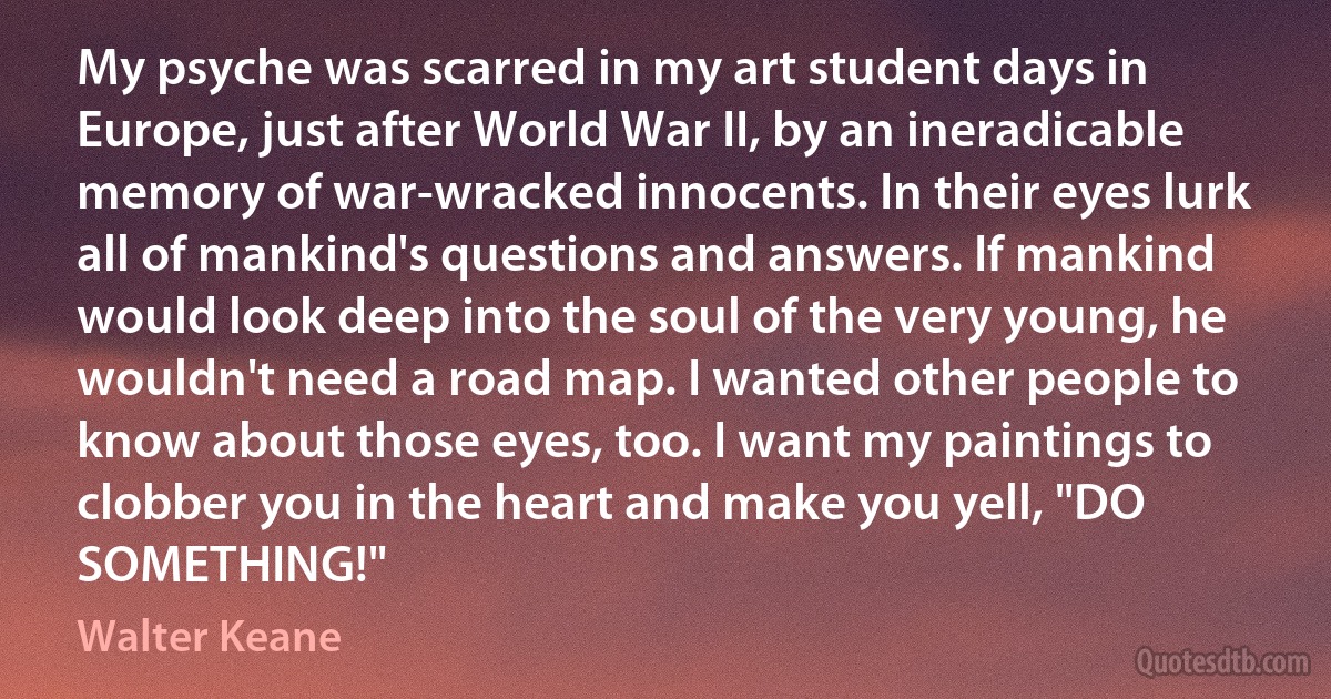 My psyche was scarred in my art student days in Europe, just after World War II, by an ineradicable memory of war-wracked innocents. In their eyes lurk all of mankind's questions and answers. If mankind would look deep into the soul of the very young, he wouldn't need a road map. I wanted other people to know about those eyes, too. I want my paintings to clobber you in the heart and make you yell, "DO SOMETHING!" (Walter Keane)