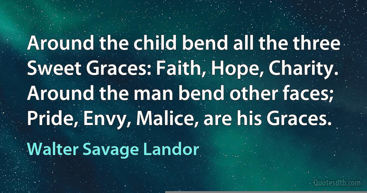 Around the child bend all the three
Sweet Graces: Faith, Hope, Charity.
Around the man bend other faces;
Pride, Envy, Malice, are his Graces. (Walter Savage Landor)