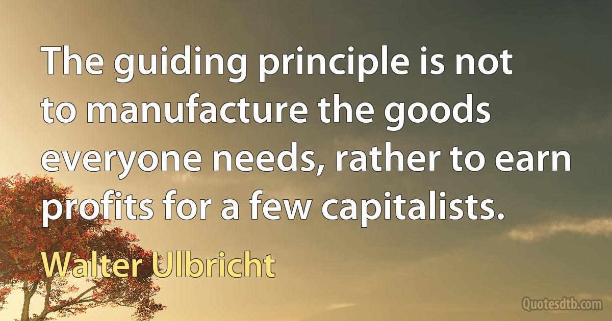 The guiding principle is not to manufacture the goods everyone needs, rather to earn profits for a few capitalists. (Walter Ulbricht)