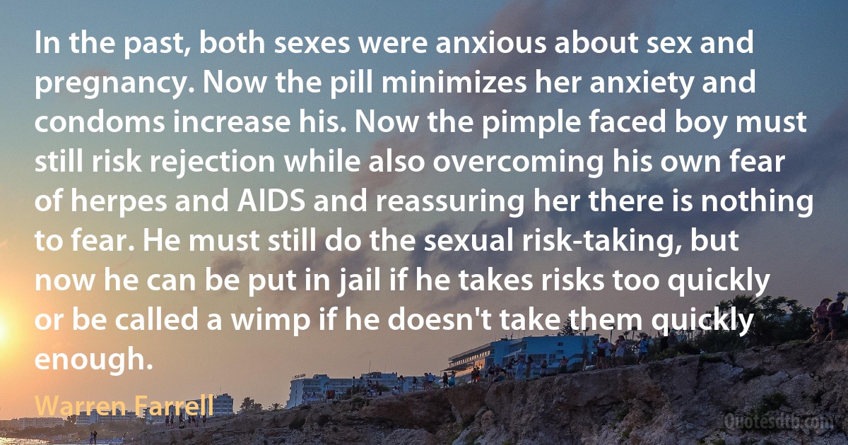 In the past, both sexes were anxious about sex and pregnancy. Now the pill minimizes her anxiety and condoms increase his. Now the pimple faced boy must still risk rejection while also overcoming his own fear of herpes and AIDS and reassuring her there is nothing to fear. He must still do the sexual risk-taking, but now he can be put in jail if he takes risks too quickly or be called a wimp if he doesn't take them quickly enough. (Warren Farrell)