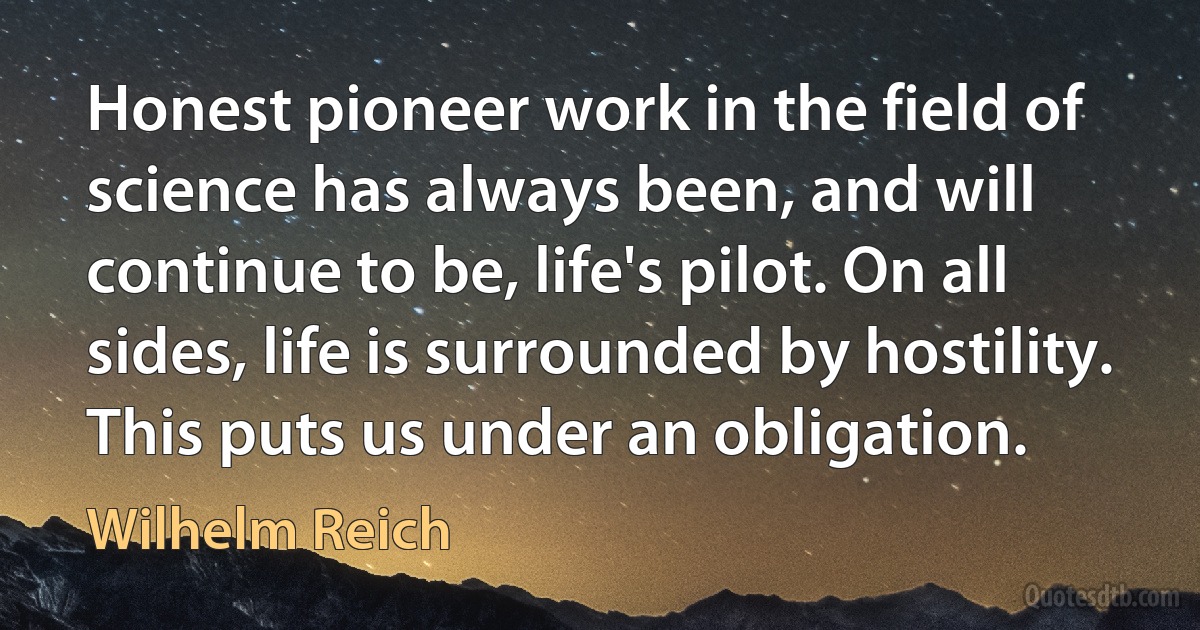 Honest pioneer work in the field of science has always been, and will continue to be, life's pilot. On all sides, life is surrounded by hostility. This puts us under an obligation. (Wilhelm Reich)