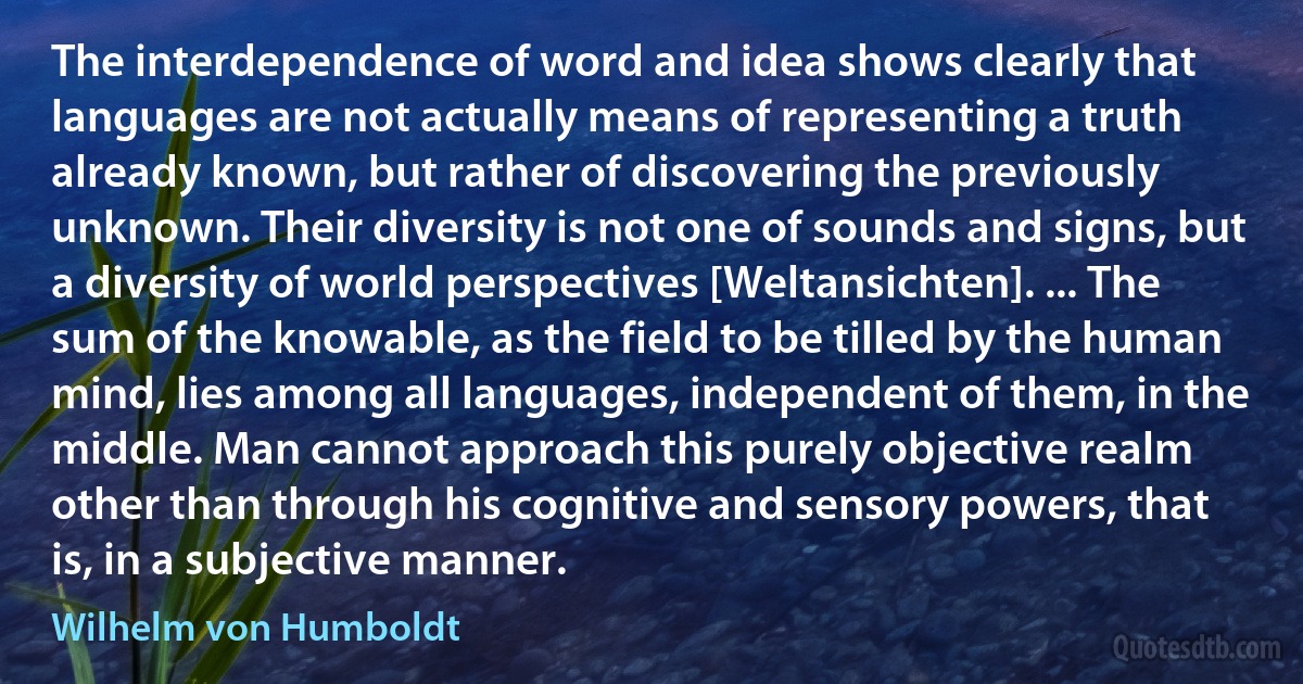 The interdependence of word and idea shows clearly that languages are not actually means of representing a truth already known, but rather of discovering the previously unknown. Their diversity is not one of sounds and signs, but a diversity of world perspectives [Weltansichten]. ... The sum of the knowable, as the field to be tilled by the human mind, lies among all languages, independent of them, in the middle. Man cannot approach this purely objective realm other than through his cognitive and sensory powers, that is, in a subjective manner. (Wilhelm von Humboldt)