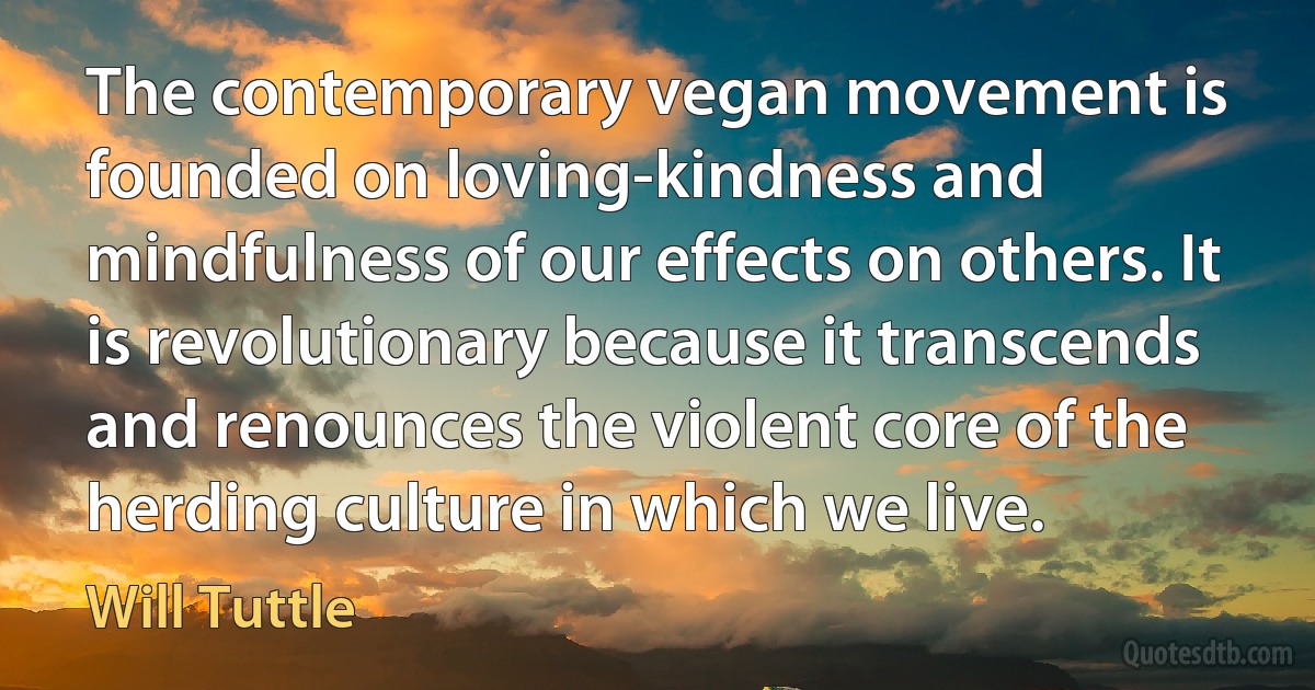 The contemporary vegan movement is founded on loving-kindness and mindfulness of our effects on others. It is revolutionary because it transcends and renounces the violent core of the herding culture in which we live. (Will Tuttle)