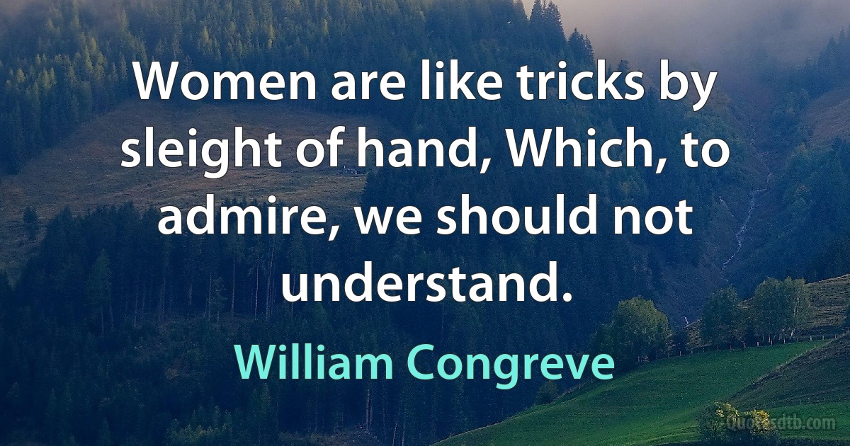 Women are like tricks by sleight of hand, Which, to admire, we should not understand. (William Congreve)