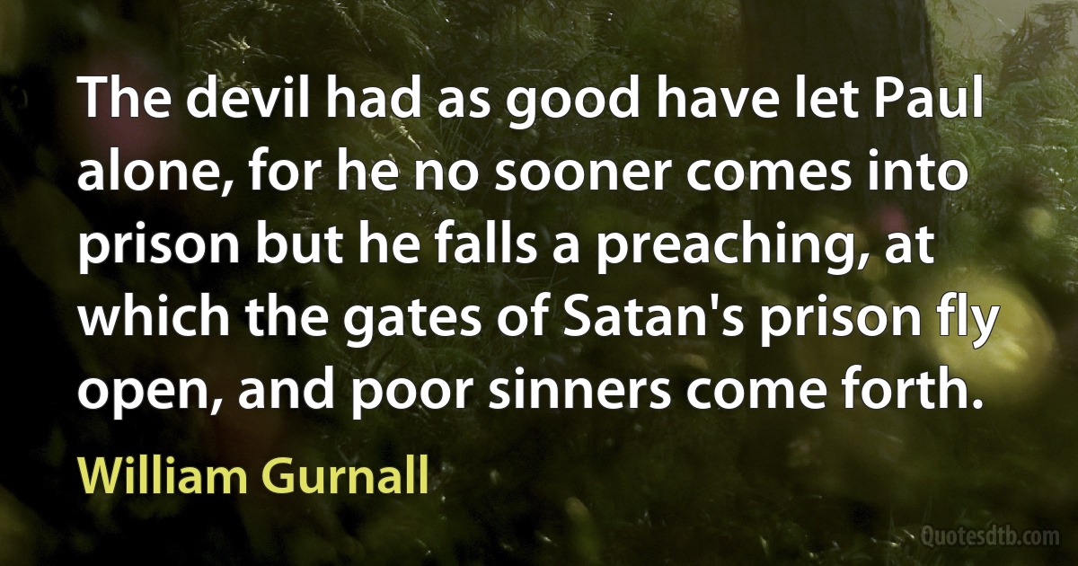 The devil had as good have let Paul alone, for he no sooner comes into prison but he falls a preaching, at which the gates of Satan's prison fly open, and poor sinners come forth. (William Gurnall)