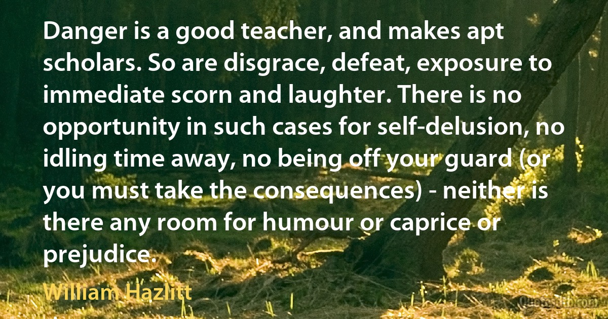 Danger is a good teacher, and makes apt scholars. So are disgrace, defeat, exposure to immediate scorn and laughter. There is no opportunity in such cases for self-delusion, no idling time away, no being off your guard (or you must take the consequences) - neither is there any room for humour or caprice or prejudice. (William Hazlitt)