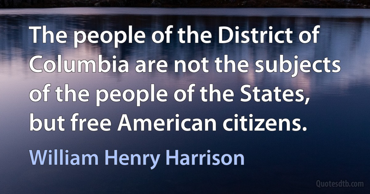 The people of the District of Columbia are not the subjects of the people of the States, but free American citizens. (William Henry Harrison)